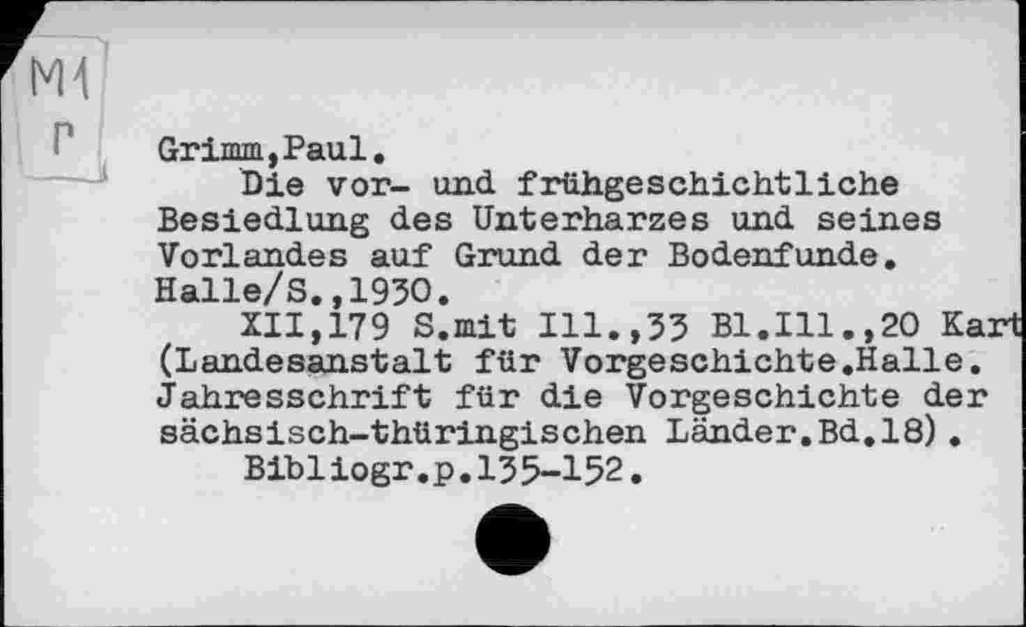 ﻿Grimm,Paul.
Die vor- und frühgeschichtliche Besiedlung des Unterharzes und seines Vorlandes auf Grund der Bodenfunde. Halle/S.,1930.
XII,179 S.mit Ill.,33 Bl.Ill.,20 Ka: (Landesanstalt für Vorgeschichte.Halle. Jahresschrift für die Vorgeschichte der sächsisch-thüringischen Länder.Bd.18).
Bibiiogr.p.135-152.